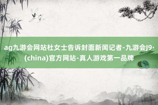 ag九游会网站杜女士告诉封面新闻记者-九游会J9·(china)官方网站-真人游戏第一品牌